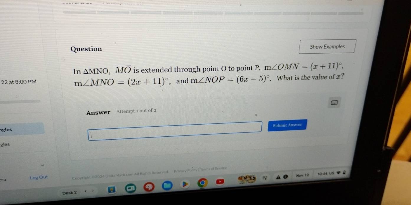 Question Show Examples 
In △ MNO, overline MO is extended through point O to point P, m∠ OMN=(x+11)^circ , 
22 at 8:00 PM , and m∠ NOP=(6x-5)^circ . What is the value of x?
m∠ MNO=(2x+11)^circ 
Answer Attempt 1 out of 2 
Submit Answer 
ngles 
gles 
ra Log Out Copyright ©2024 DeltaMath.com All Rights Reserved. Privacy Policy | Terms of Service 
Nov 19 10:44 US 
Desk 2