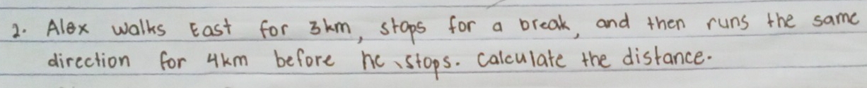 Alex walks East for 3km, stops for a break, and then runs the same 
direction for 4km before hc、stops. calculate the disfance.