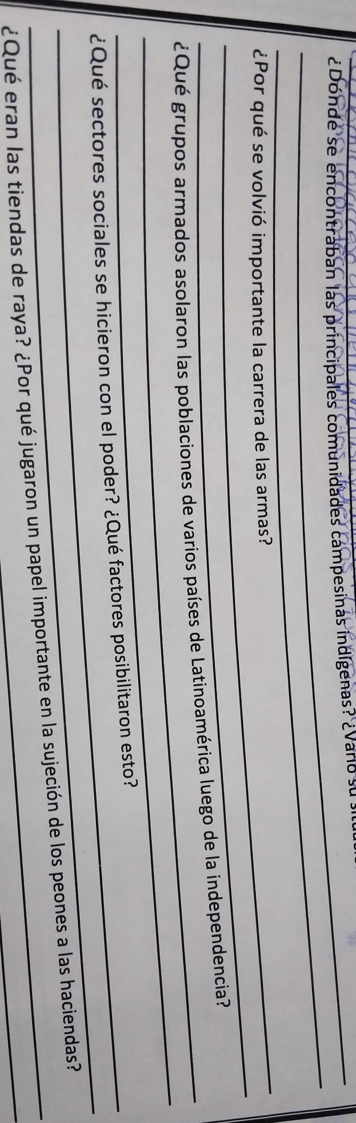 ¿Donde se encontraban las principales comunidades campesinas indígenas? ¿ Varo su 
_ 
_ 
_ 
¿Por qué se volvió importante la carrera de las armas? 
_ 
_ ¿Qué grupos armados asolaron las poblaciones de varios países de Latinoamérica luego de la independencia? 
_ 
_ ¿Qué sectores sociales se hicieron con el poder? ¿Qué factores posibilitaron esto? 
¿Qué eran las tiendas de raya? ¿Por qué jugaron un papel importante en la sujeción de los peones a las haciendas?