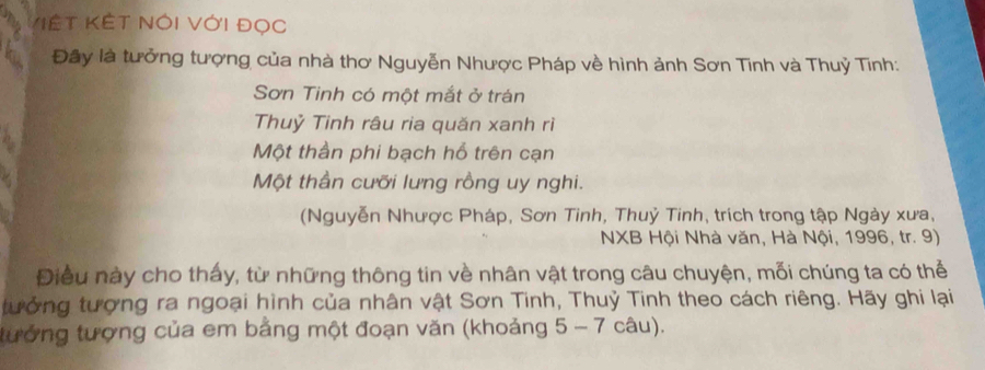 V'ệ t Kết Nói Với đọc
Đây là tưởng tượng của nhà thơ Nguyễn Nhược Pháp về hình ảnh Sơn Tinh và Thuỷ Tinh:
Sơn Tinh có một mắt ở trán
Thuỷ Tinh râu ria quăn xanh rì
Một thần phi bạch hổ trên cạn
Một thần cưỡi lưng rồng uy nghi.
(Nguyễn Nhược Pháp, Sơn Tinh, Thuỷ Tinh, trích trong tập Ngày xưa,
NXB Hội Nhà văn, Hà Nội, 1996, tr. 9)
Điều này cho thấy, từ những thông tin về nhân vật trong câu chuyện, mỗi chúng ta có thể
tưởng tượng ra ngoại hình của nhân vật Sơn Tinh, Thuỷ Tinh theo cách riêng. Hãy ghi lại
tưởng tượng của em bằng một đoạn văn (khoảng 5 - 7 câu).