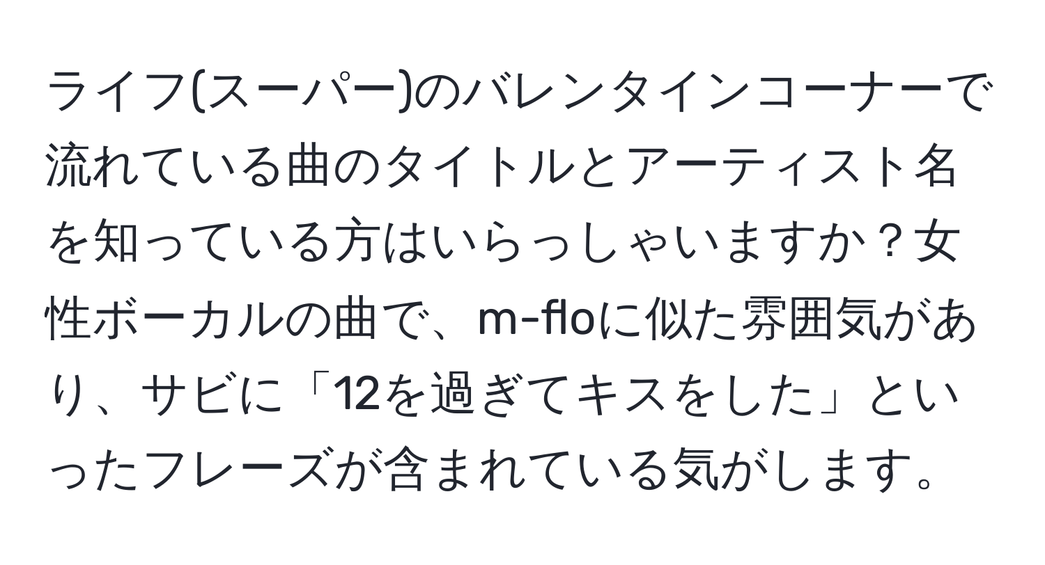 ライフ(スーパー)のバレンタインコーナーで流れている曲のタイトルとアーティスト名を知っている方はいらっしゃいますか？女性ボーカルの曲で、m-floに似た雰囲気があり、サビに「12を過ぎてキスをした」といったフレーズが含まれている気がします。