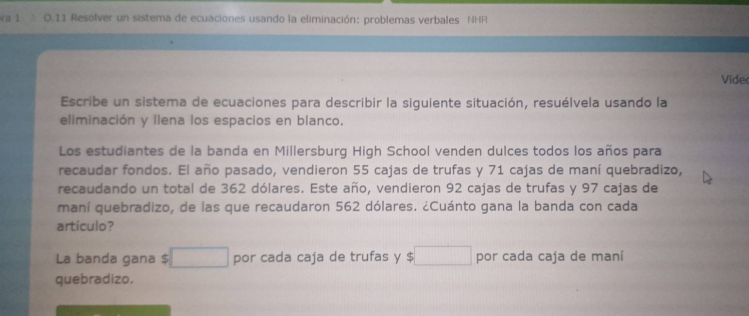 ra 1 0.11 Resolver un sistema de ecuaciones usando la eliminación: problemas verbales NHR 
Vídeo 
Escribe un sistema de ecuaciones para describir la siguiente situación, resuélvela usando la 
eliminación y llena los espacios en blanco. 
Los estudiantes de la banda en Millersburg High School venden dulces todos los años para 
recaudar fondos. El año pasado, vendieron 55 cajas de trufas y 71 cajas de maní quebradizo, 
recaudando un total de 362 dólares. Este año, vendieron 92 cajas de trufas y 97 cajas de 
maní quebradizo, de las que recaudaron 562 dólares. ¿Cuánto gana la banda con cada 
artículo? 
La banda gana $ □  por cada caja de trufas y $ □ por cada caja de maní 
quebradizo.