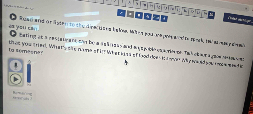 8 9 10 11 12 13 14 15 16 
17 18 19 20. Q 
. Finish attempt . 
as you can. 
Read and or listen to the directions below. When you are prepared to speak, tell as many details 
Eating at a restaurant can be a delicious and enjoyable experience. Talk about a good restaurant 
to someone? 
that you tried. What's the name of it? What kind of food does it serve? Why would you recommend it 
- 
90s 
Remaining 
Attempts 2