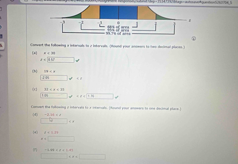 etweb/stüdent/Assignment-Responses/submit?dep =353473928 Xtags=autosave#question5263704_5 
Convert the following x intervals to z intervals. (Round your answers to two decimal places.) 
(a) x<30</tex>
z<0.57
(b) 19
-2.05 _ 
(c) 32
1.05 □  □ 
Convert the following z intervals to x intervals. (Round your answers to one decimal place.) 
(d) -2.16
□  □
(e) z<1.29
x
(f) -1.99
□