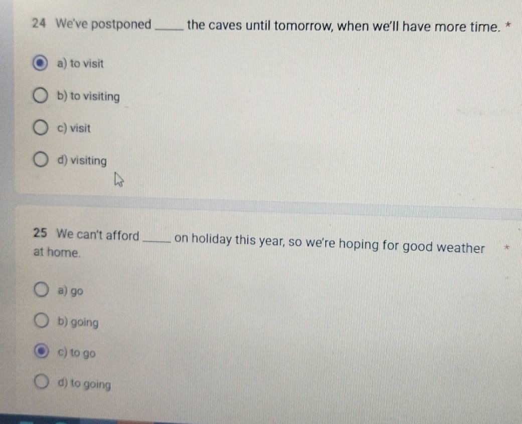 We've postponed_ the caves until tomorrow, when we'll have more time. *
a) to visit
b) to visiting
c) visit
d) visiting
25 We can't afford _on holiday this year, so we're hoping for good weather *
at home.
a) go
b) going
c) to go
d) to going