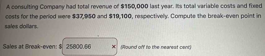 A consulting Company had total revenue of $150,000 last year. Its total variable costs and fixed 
costs for the period were $37,950 and $19,100, respectively. Compute the break-even point in 
sales dollars. 
Sales at Break-even: $ 25800.66 × (Round off to the nearest cent)