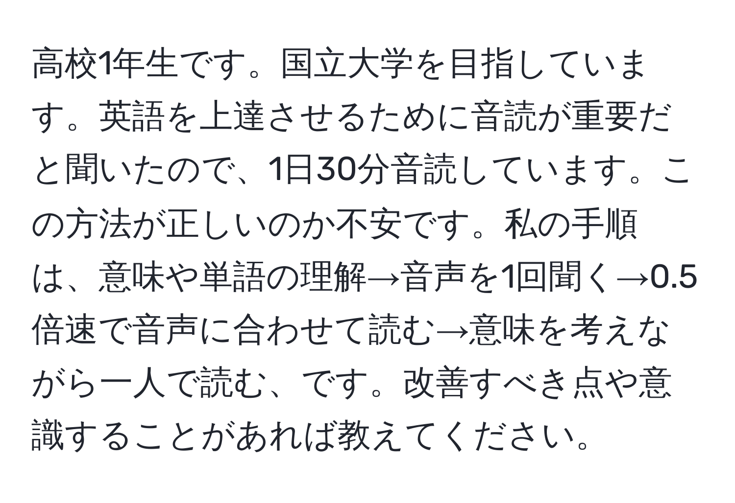 高校1年生です。国立大学を目指しています。英語を上達させるために音読が重要だと聞いたので、1日30分音読しています。この方法が正しいのか不安です。私の手順は、意味や単語の理解→音声を1回聞く→0.5倍速で音声に合わせて読む→意味を考えながら一人で読む、です。改善すべき点や意識することがあれば教えてください。