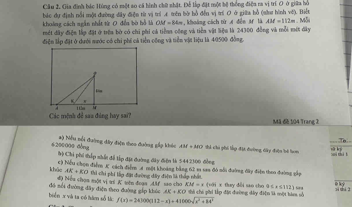 Gia đình bác Hùng có một ao cá hình chữ nhật. Để lắp đặt một hệ thống điện ra vị trí O ở giữa hồ 
bác dự định nối một đường dây điện từ vị trí A trên bờ hồ đến vị trí O ở giữa hồ (như hình vẽ). Biết 
khoảng cách ngắn nhất từ 0 đến bờ hồ là OM=84m , khoảng cách từ A đến M là AM=112m. Mỗi 
mét dây điện lắp đặt ở trên bờ có chi phí cả tiềnn công và tiền vật liệu là 24300 đồng và mỗi mét dây 
điện lắp đặt ở dưới nước có chi phí cả tiền công và tiền vật liệu là 40500 đồng. 
Các mệnh đề sau đúng hay sai? Mã đề 104 Trang 2 
a) Nếu nối đường dây điện theo đường gấp khúc
6200000 đồng AM+MO thì chi phí lấp đặt đường dây điện bé hơn lữ ký 
:oi thi 1 
b) Chỉ phí thấp nhất để lấp đặt đường dãy điện là 5442300 đồng 
c) Nếu chọn điểm K cách điểm A một khoảng bằng 62 m sau đó nổi đường dây điện theo đường gấp 
khúc AK+KO thì chỉ phí lắp đặt đường dây điện là thấp nhất. 
d) Nếu chọn một vị trí K trên đoạn AM sao cho KM=x (với x thay đổi sao cho 0≤ x≤ 112) sau 
u kỷ 
đó nối đường dây điện theo đường gắp khúc AK+KO thì chi phí lấp đặt đường dây điện là một hàm số 5i thì 2 
biến x và ta có hàm số là: f(x)=24300(112-x)+41000sqrt(x^2+84^2)