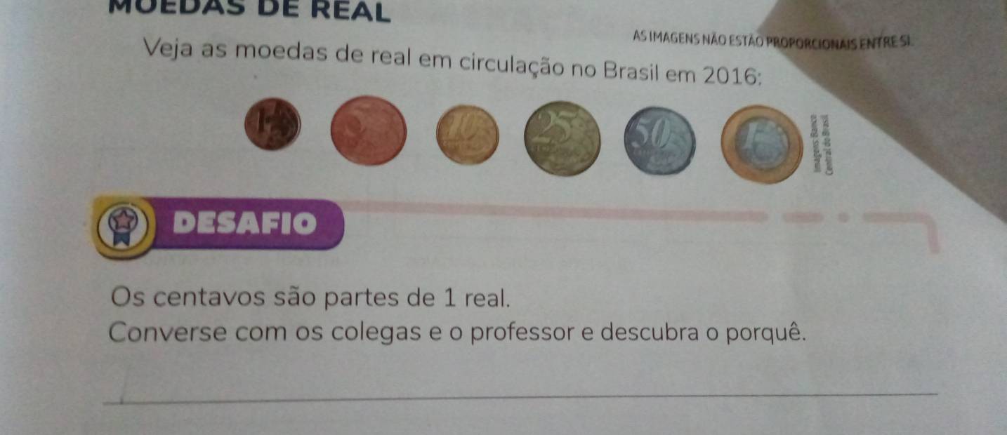 Moedás de Réal 
As Imagens não estão proporcIonais eNtre SI 
Veja as moedas de real em circulação no Brasil em 2016: 
DESAFIO 
Os centavos são partes de 1 real. 
Converse com os colegas e o professor e descubra o porquê. 
_