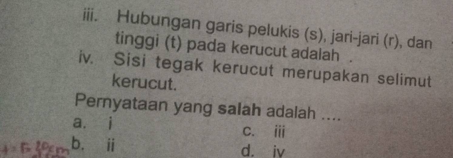 Hubungan garis pelukis (s), jari-jari (r), dan
tinggi (t) pada kerucut adalah .
iv. Sisi tegak kerucut merupakan selimut
kerucut.
Pernyataan yang salah adalah ....
a. i
c. ⅲ
b.éi
d. iv