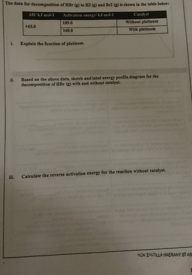 The data for decomposition of HBr (g) to H2 (g) and Br2 (g) is shown in the table below: 
i. Explain the function of platinum. 
ii. Based on the above data, sketch and label energy profile diagram for the 
decomposition of HBr (g) with and without catalyst. 
iii. Calculate the reverse activation energy for the reaction without catalyst. 
NOR SYATILLA HAERANY BT AB