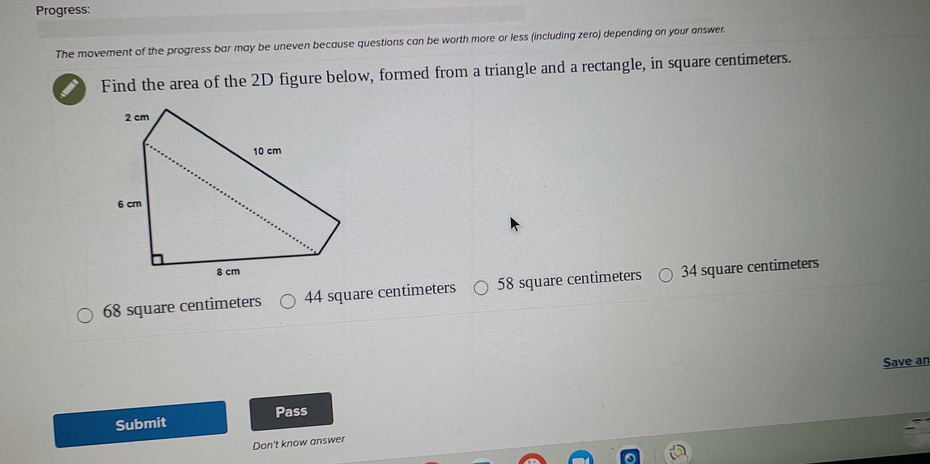 Progress:
The movement of the progress bar may be uneven because questions can be worth more or less (including zero) depending on your answer.
Find the area of the 2D figure below, formed from a triangle and a rectangle, in square centimeters.
68 square centimeters 44 square centimeters 58 square centimeters 34 square centimeters
Save an
Pass
Submit
Don't know answer