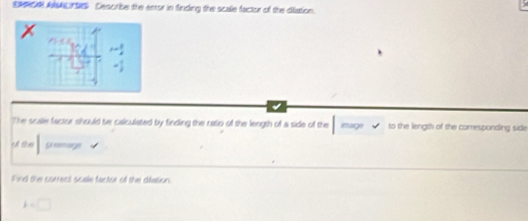 ERRO ANALTSIS Cescribe the anor in firiding the scale factor of the dilation. 
The scale factur should be calculated by finding the ratio of the length of a side of the mag √ to the length of the comesponding side 
th ên 
Find the correct scale factor ol the difation.
k=□