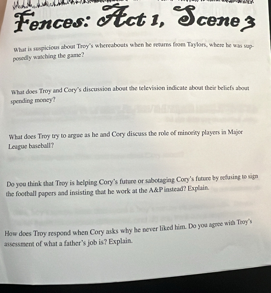 Fences: Act 1, Scene3 
What is suspicious about Troy’s whereabouts when he returns from Taylors, where he was sup- 
posedly watching the game? 
What does Troy and Cory’s discussion about the television indicate about their beliefs about 
spending money? 
What does Troy try to argue as he and Cory discuss the role of minority players in Major 
League baseball? 
Do you think that Troy is helping Cory’s future or sabotaging Cory’s future by refusing to sign 
the football papers and insisting that he work at the A&P instead? Explain. 
How does Troy respond when Cory asks why he never liked him. Do you agree with Troy’s 
assessment of what a father’s job is? Explain.