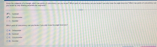 Given the midpoints of a triangle, which two points of concurrency can you locate? Which point of concurrency can you locate if you only know the angle bisectors? Which two points of concumency can
you locate by only drawing perpendicular segments?
B. Centroid
C. Circumcenter
D. Incenter
Which point of concurrency can you locate if you only know the angle bisectors?
A. Orthocenter
B. Centroid
C. Circumcenter
D. Incenter