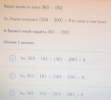 Rayan wants to solve 563-192 So, Rayan evaluates (563-200)+8 to solve ...