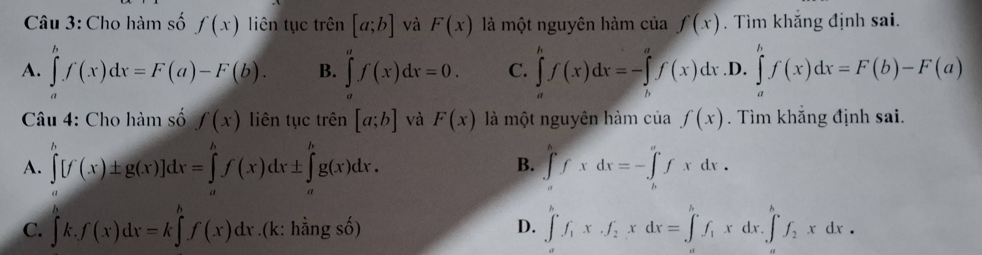 Cho hàm số f(x) liên tục trên [a;b] và F(x) là một nguyên hàm ở cia f(x). Tìm khắng định sai.
A. ∈tlimits _a^(bf(x)dx=F(a)-F(b). B. ∈tlimits _a^af(x)dx=0. C. ∈tlimits _a^bf(x)dx=-∈tlimits _b^af(x)dx .D. ∈tlimits _a^bf(x)dx=F(b)-F(a)
Câu 4: Cho hàm số f(x) liên tục trên [a;b] và F(x) là một nguyên hàm của f(x). Tìm khắng định sai.
A. ∈tlimits _a^b[f(x)± g(x)]dx=∈tlimits _a^hf(x)dx± ∈tlimits _a^hg(x)dx. ∈tlimits _a^bfxdx=-∈tlimits _b^afxdx. 
B.
C. ∈tlimits _a^bk.f(x)dx=k∈tlimits _(·)^bf(x)dx.(k: hằng số) D. ∈tlimits _a^bf_1)x· f_2xdx=∈tlimits _a^(bf_1)xdx.∈tlimits _a^(bf_2)xdx.