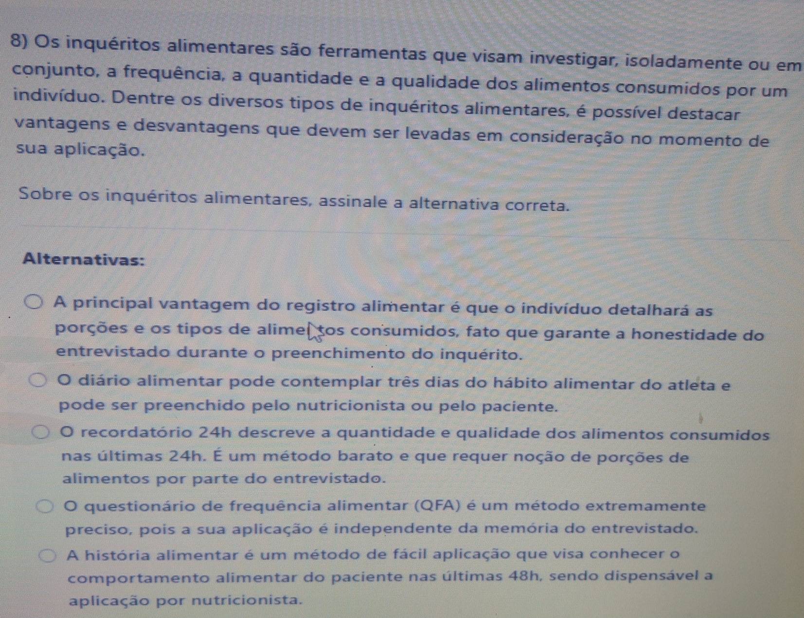 Os inquéritos alimentares são ferramentas que visam investigar, isoladamente ou em
conjunto, a frequência, a quantidade e a qualidade dos alimentos consumidos por um
indivíduo. Dentre os diversos tipos de inquéritos alimentares, é possível destacar
vantagens e desvantagens que devem ser levadas em consideração no momento de
sua aplicação.
Sobre os inquéritos alimentares, assinale a alternativa correta.
Alternativas:
A principal vantagem do registro alimentar é que o indivíduo detalhará as
porções e os tipos de alimeltos consumidos, fato que garante a honestidade do
entrevistado durante o preenchimento do inquérito.
O diário alimentar pode contemplar três dias do hábito alimentar do atleta e
pode ser preenchido pelo nutricionista ou pelo paciente.
O recordatório 24h descreve a quantidade e qualidade dos alimentos consumidos
nas últimas 24h. É um método barato e que requer noção de porções de
alimentos por parte do entrevistado.
O questionário de frequência alimentar (QFA) é um método extremamente
preciso, pois a sua aplicação é independente da memória do entrevistado.
A história alimentar é um método de fácil aplicação que visa conhecer o
comportamento alimentar do paciente nas últimas 48h, sendo dispensável a
aplicação por nutricionista.