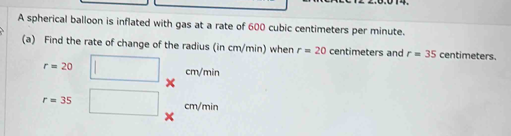 A spherical balloon is inflated with gas at a rate of 600 cubic centimeters per minute. 
(a) Find the rate of change of the radius (in cm/min) when r=20 centimeters and r=35 centimeters.
r=20 cm/mi
r=35
cm/min
a