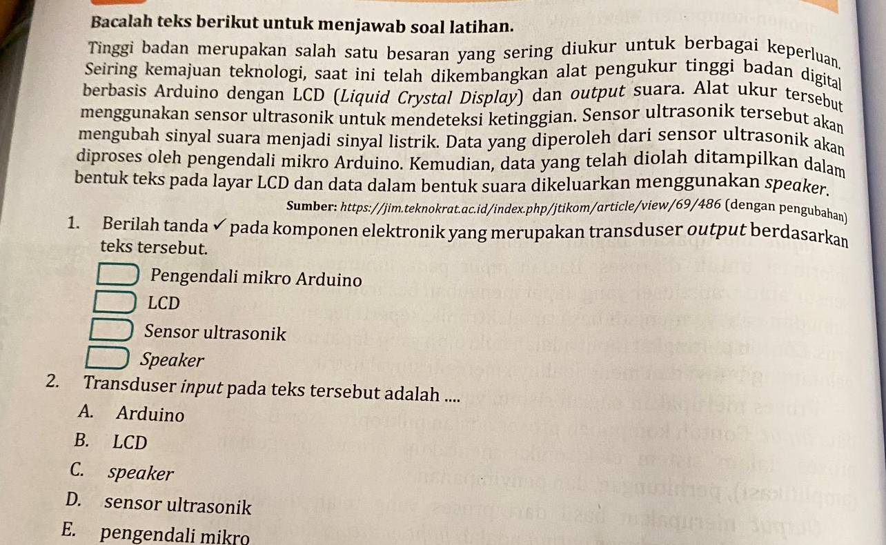 Bacalah teks berikut untuk menjawab soal latihan.
Tinggi badan merupakan salah satu besaran yang sering diukur untuk berbagai keperluan.
Seiring kemajuan teknologi, saat ini telah dikembangkan alat pengukur tinggi badan digital
berbasis Arduino dengan LCD (Liquid Crystal Display) dan output suara. Alat ukur tersebut
menggunakan sensor ultrasonik untuk mendeteksi ketinggian. Sensor ultrasonik tersebut akan
mengubah sinyal suara menjadi sinyal listrik. Data yang diperoleh dari sensor ultrasonik akan
diproses oleh pengendali mikro Arduino. Kemudian, data yang telah diolah ditampilkan dalam
bentuk teks pada layar LCD dan data dalam bentuk suara dikeluarkan menggunakan speaker.
Sumber: https://jim.teknokrat.ac.id/index.php/jtikom/article/view/69/486 (dengan pengubahan)
1. Berilah tanda ✓ pada komponen elektronik yang merupakan transduser output berdasarkan
teks tersebut.
Pengendali mikro Arduino
LCD
Sensor ultrasonik
Speaker
2. Transduser input pada teks tersebut adalah ....
A. Arduino
B. LCD
C. speaker
D. sensor ultrasonik
E. pengendali mikro