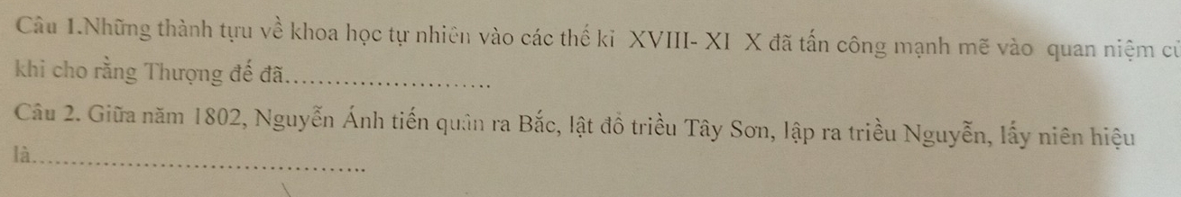 Câu 1.Những thành tựu về khoa học tự nhiên vào các thế ki XVIII- XI X đã tấn công mạnh mẽ vào quan niệm cử 
khi cho rằng Thượng đế đã._ 
Câu 2. Giữa năm 1802, Nguyễn Ánh tiến quân ra Bắc, lật đồ triều Tây Sơn, lập ra triều Nguyễn, lấy niên hiệu 
là._