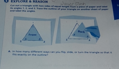 EXPLORE & REASON 
Cut out a triangle with two sides of equal length from a piece of paper and label 1. 
and label the angles. its angles 1, 2, and 3. Trace the outline of your triangle on another sheet of paper 
. 
Back 
Front 3 2
3
2 ` 3 2 3
A. In how many different ways can you flip, slide, or turn the triangle so that it 
fits exactly on the outline?