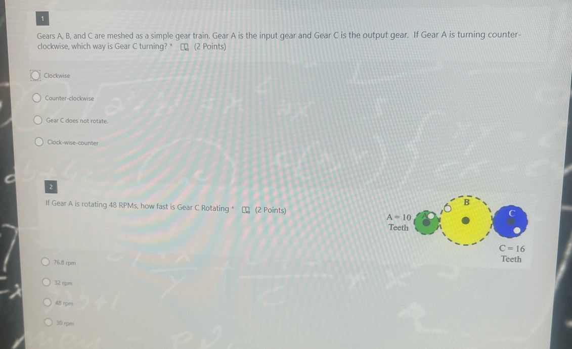Gears A, B, and C are meshed as a simple gear train. Gear A is the input gear and Gear C is the output gear. If Gear A is turning counter-
clockwise, which way is Gear C turning? * ロ (2 Points)
Clockwise
Counter-clockwise
Gear C does not rotate.
Clock-wise-counter
2
B
If Gear A is rotating 48 RPMs, how fast is Gear C Rotating * (2 Points)
A=10
C
Teeth
C=16
76.8 rpm Teeth
32 rpm
48 rpm
30 rpm
