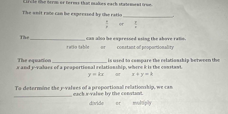 Circle the term or terms that makes each statement true.
The unit rate can be expressed by the ratio_
.
 x/y  or  y/x 
The_ can also be expressed using the above ratio.
ratio table you or constant of proportionality
The equation_ is used to compare the relationship between the
x and y -values of a proportional relationship, where k is the constant.
y=kx or x+y=k
To determine the y -values of a proportional relationship, we can
_each x -value by the constant.
divide or multiply