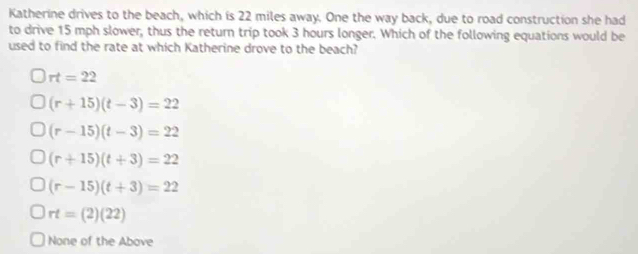 Katherine drives to the beach, which is 22 miles away. One the way back, due to road construction she had
to drive 15 mph slower, thus the return trip took 3 hours longer. Which of the following equations would be
used to find the rate at which Katherine drove to the beach?
rt=22
(r+15)(t-3)=22
(r-15)(t-3)=22
(r+15)(t+3)=22
(r-15)(t+3)=22
rt=(2)(22)
None of the Above