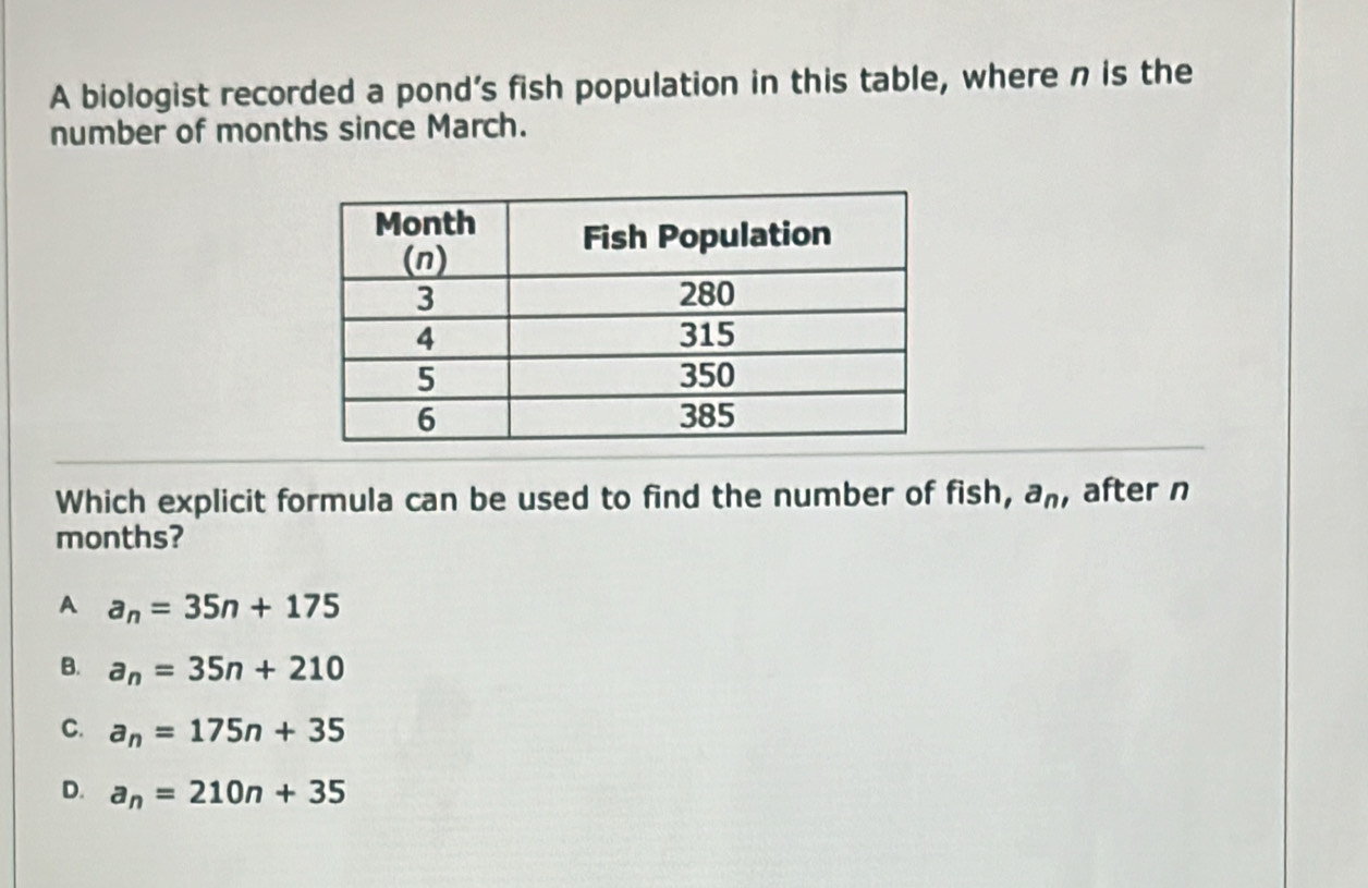 A biologist recorded a pond’s fish population in this table, where n is the
number of months since March.
Which explicit formula can be used to find the number of fish, a_n , after n
months?
A a_n=35n+175
B. a_n=35n+210
C. a_n=175n+35
D. a_n=210n+35