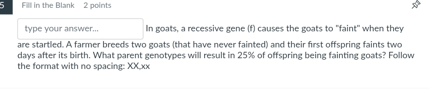 Fill in the Blank 2 points 
type your answer... In goats, a recessive gene (f) causes the goats to "faint" when they 
are startled. A farmer breeds two goats (that have never fainted) and their first offspring faints two
days after its birth. What parent genotypes will result in 25% of offspring being fainting goats? Follow 
the format with no spacing: XX,xx