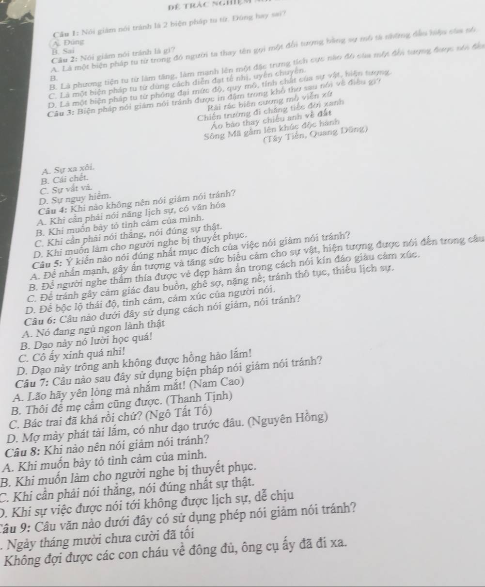 Để trắc nghiệm
Cầu 1: Nói giám nói tránh là 2 biện pháp tu từ. Đúng hay sai?
A. Đúng
A. Là một biện pháp tu từ trong đó người ta thay tên gọi một đếi tượng bằng sự mô tả nững đầu hiệu của nố
B. Sai
Câu 2: Nói giám nói tránh là gi?
B. Là phương tiện tu từ làm tăng, làm mạnh lên một đặc trưng tịch cực nào đô của một đến tượng được sên đầa
B.
C. Là một biện pháp tu từ dùng cách diễn đạt tế nhị, uyên chuyên.
D. Là một biện pháp tu từ phóng đại mức độ, quy mô, tính chất của sự vật, hiện tượng.
Câu 3: Biện pháp nói giám nói tránh được in đậm trong khổ thơ sau nói về điều giờ
Rài rác biên cương mồ viễn xứ
Chiến trường đi chẳng tiếc đời xanh
Áo báo thay chiếu anh về đất
Sông Mã gầm lên khúc độc hành
(Tây Tiến, Quang Dũng)
A. Sự xa xôi.
C. Sự vất và. B. Cái chết.
D. Sự nguy hiểm.
Câu 4: Khi nào không nên nói giảm nói tránh?
A. Khi cần phải nói năng lịch sự, có văn hóa
B. Khi muốn bảy tỏ tình cảm của mình.
C. Khi cần phải nói thẳng, nói đúng sự thật.
D. Khi muốn làm cho người nghe bị thuyết phục.
Câu 5: Ý kiến nào nói đúng nhất mục đích của việc nói giảm nói tránh?
A. Để nhấn mạnh, gây ấn tượng và tăng sức biểu cảm cho sự vật, hiện tượng được nói đến trong câu
B. Để người nghe thẩm thía được vẻ đẹp hàm ẩn trong cách nói kín đáo giàu cảm xúc,
C. Để tránh gây cảm giác đau buồn, ghê sợ, nặng nế; tránh thô tục, thiếu lịch sự.
D. Để bộc lộ thái độ, tình cảm, cảm xúc của người nói.
Câu 6: Câu nào dưới đây sử dụng cách nói giảm, nói tránh?
A. Nó đang ngủ ngon lành thật
B. Dạo này nó lười học quá!
C. Cô ấy xinh quá nhi!
D. Dạo này trông anh không được hồng hào lắm!
Câu 7: Câu nào sau đây sử dụng biện pháp nói giảm nói tránh?
A. Lão hãy yên lòng mà nhắm mắt! (Nam Cao)
B. Thôi để mẹ cầm cũng được. (Thanh Tịnh)
C. Bác trai đã khá rồi chứ? (Ngô Tất Tố)
D. Mợ mày phát tài lắm, có như dạo trước đâu. (Nguyên Hồng)
Câu 8: Khị nào nên nói giảm nói tránh?
A. Khi muốn bày tỏ tình cảm của mình.
B. Khi muốn làm cho người nghe bị thuyết phục.
C. Khi cần phải nói thắng, nói đúng nhất sự thật.
D. Khi sự việc được nói tới không được lịch sự, dễ chịu
Câu 9: Câu văn nào dưới đây có sử dụng phép nói giảm nói tránh?
. Ngày tháng mười chưa cười đã tối
Không đợi được các con cháu về đông đủ, ông cụ ấy đã đi xa.