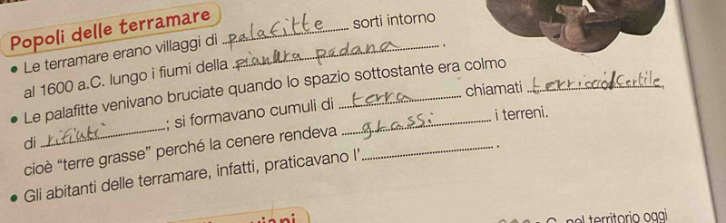 Popoli delle terramare_ 
sorti intorno 
Le terramare erano villaggi di_ 
. 
al 1600 a.C. lungo i fiumi della 
chiamati 
Le palafitte venivano bruciate quando lo spazio sottostante era colmo 
di _; si formavano cumuli di_ 
i terreni. 
cioè “terre grasse” perché la cenere rendeva_ 
. 
Gli abitanti delle terramare, infatti, praticavano I' 
-: