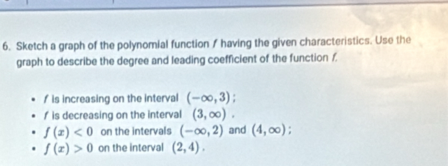 Sketch a graph of the polynomial function / having the given characteristics. Use the 
graph to describe the degree and leading coefficient of the function /, 
is increasing on the interval (-∈fty ,3);
f is decreasing on the interval (3,∈fty ).
f(x)<0</tex> on the intervals (-∈fty ,2) and (4,∈fty )
f(x)>0 on the interval (2,4).