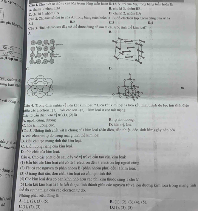 Cầu 1. Cho biết số thứ tự của Mg trong bảng tuần hoàn là 12. Vị trí của Mg trong bảng tuần hoàn là
M^(2+) /M và A A. chu kì 3, nhóm IIIA B. chu kì 3, nhóm IIB.
C, chu kì 3, nhóm IIA D. chu kì 2, nhóm IIA
Câu 2, Cho biết số thứ tự của Al trong bảng tuần hoàn là 13. Số electron lớp ngoài cùng của Al là
A.1
B.2 C.3 D.4
của pin bằng ba Cầu 3. Hình vẽ nào sau đây có thể được dùng để mô tả cấu trúc tinh thể kim loại?
A.
B.
Sn -Cu
0,597
m. )Đáp án là
C.
D.
0%, cường đị
bằng bao nh
* với dòng đ
Câu 4. Trong định nghĩa về liên kết kim loại: “ Liên kết kim loại là liên kết hình thành do lực hút tĩnh điện
giữa các electron...(1)... với các ion...(2)... kim loại ở các nút mạng.
Các từ cần điền vào vị trí (1), (2) là
A. ngoài cùng, dương B. tự do, dương.
C. hóa trị, lưỡng cực. D. hóa trj, âm.
Câu 5. Những tính chất vật lí chung của kim loại (dẫn điện, dẫn nhiệt, dẻo, ánh kim) gây nên bởi
A. các electron tự do trong mạng tinh thể kim loại.
đồng ở a B. kiểu cấu tạo mạng tinh thể kim loại.
n mười) C. khối lượng riêng của kim loại.
D. tính chất của kim loại.
Câu 6. Cho các phát biểu sau đây về vị trí và cầu tạo của kim loại:
(1) Hầu hết các kim loại chỉ có từ 1 electron đến 3 electron lớp ngoài cùng.
dung  (2) Tất cả các nguyên tố phân nhóm B (phân nhóm phụ) đều là kim loại.
Fe. Giáu (3) Ở trạng thái rấn, đơn chất kim loại có cấu tạo tinh thể.
(4) Các kim loại đều có bán kính nhỏ hơn các phi kim thuộc cùng 1 chu kì.
(5) Liên kết kim loại là liên kết được hình thành giữa các nguyên tử và ion dương kim loại trong mạng tinh
thể do sự tham gia của các electron tự do.
Những phát biểu đúng là
hí thoái A. (1), (2), (3), (5).
B. (1), (2), (3),(4), (5).
độ C.(1), (2), (3). D.(1), (3), (5).