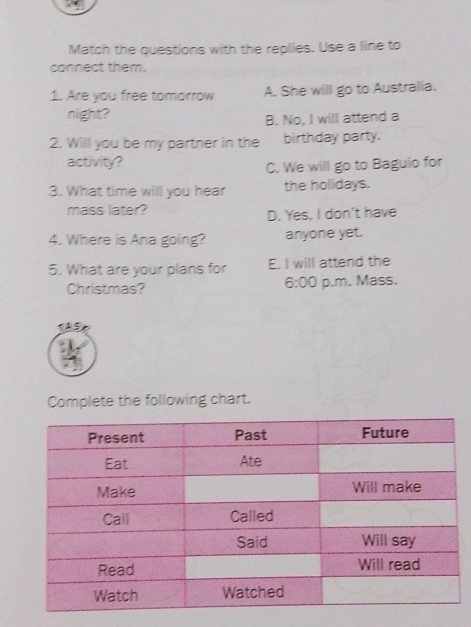 Match the questions with the replies. Use a line to
connect them.
1. Are you free tomorrow A. She will go to Australia.
night?
B. No, I will attend a
2. Will you be my partner in the birthday party.
activity?
C. We will go to Baguio for
3. What time will you hear the holidays.
mass later?
D. Yes, I don't have
4. Where is Ana going? anyone yet.
5. What are your plans for E. I will attend the
6:00 
Christmas? p.m. Mass.
Complete the following chart.