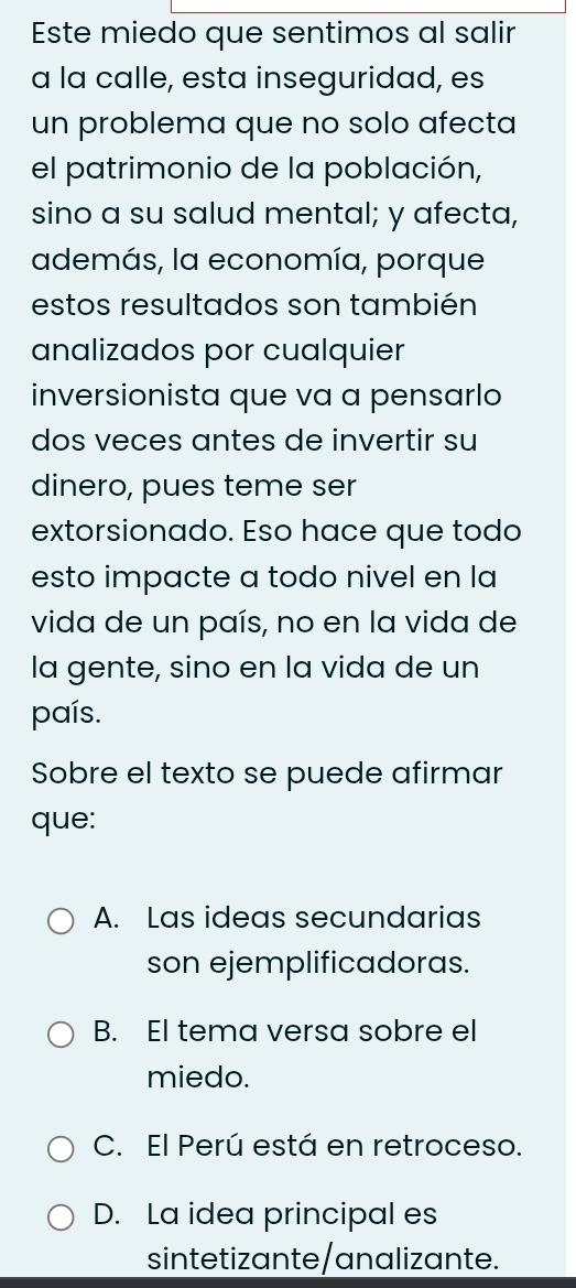 Este miedo que sentimos al salir
a la calle, esta inseguridad, es
un problema que no solo afecta
el patrimonio de la población,
sino a su salud mental; y afecta,
además, la economía, porque
estos resultados son también
analizados por cualquier
inversionista que va a pensarlo
dos veces antes de invertir su
dinero, pues teme ser
extorsionado. Eso hace que todo
esto impacte a todo nivel en la
vida de un país, no en la vida de
la gente, sino en la vida de un
país.
Sobre el texto se puede afirmar
que:
A. Las ideas secundarias
son ejemplificadoras.
B. El tema versa sobre el
miedo.
C. El Perú está en retroceso.
D. La idea principal es
sintetizante/analizante.