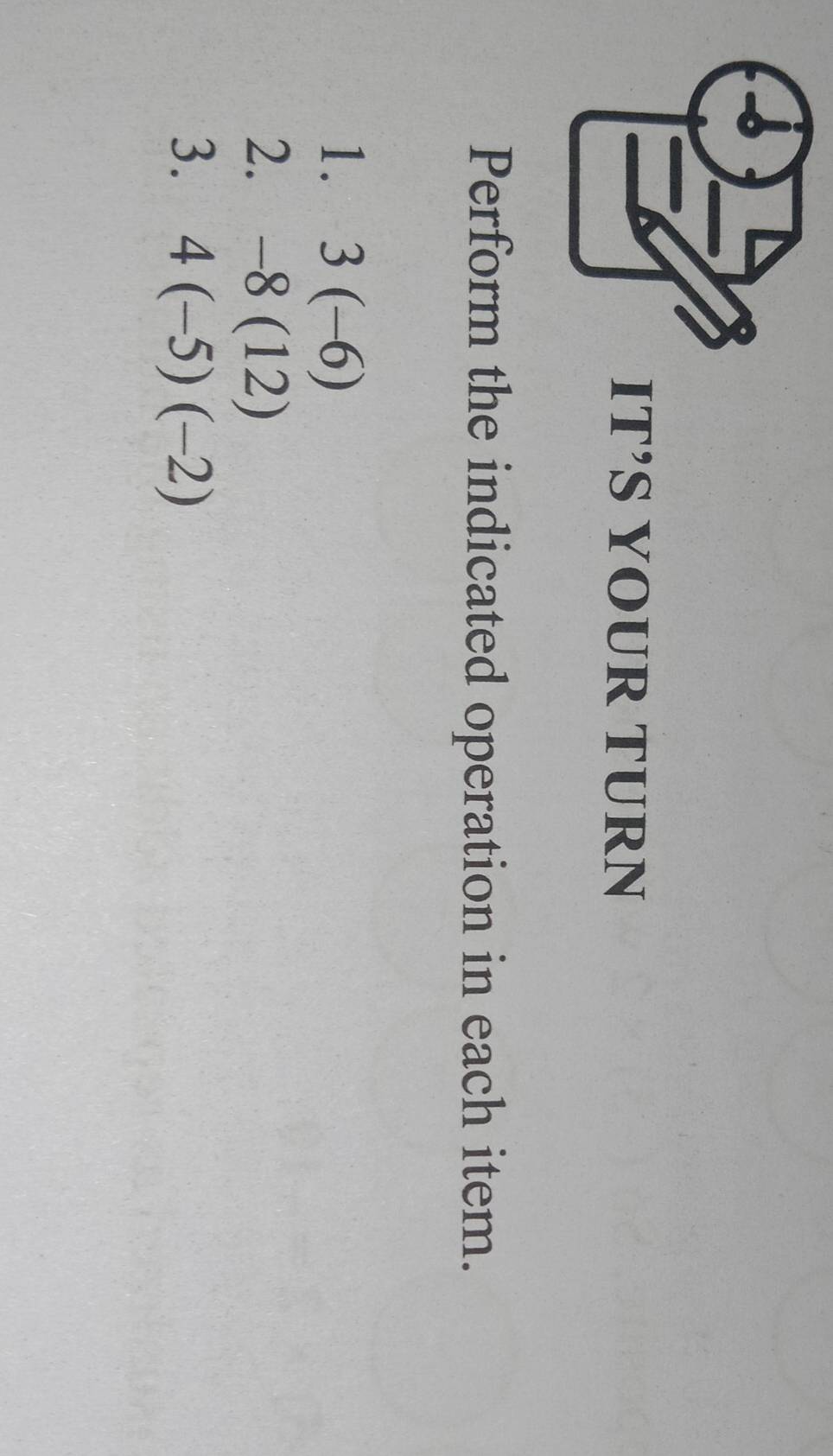 IT’S YOUR TURN 
Perform the indicated operation in each item. 
1. 3(-6)
2. -8(12)
3. 4(-5)(-2)