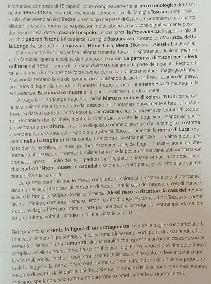 Il romanzo, composto di 15 capitoli, copre complessivamente un arco cronologico di 12 an-
ni, dal 1863 al 1875, e narra le vicende dei componenti della famiglia Toscano, detti i Mala-
voglia, che vivono ad Aci Trezza, un villaggio nei pressi di Catania. Contrariamente a quanto
allude il loro soprannome, sono pescatori molto laboriosi, che vivono dignitosamente posse-
dendo una casa, detta «casa del nespolo», e una barca, la Provvidenza. Il capofamiglia, il
vecchio padron ‘Ntoni, è il patriarca; suo figlio Bastianazzo, sposato con Maruzza, detta
la Longa, ha cinque figli: iI giovane ‘Ntoni, Luca, Mena (Filomena), Alessi e Lia (Rosalia).
Dal momento in cui si verifica l’allontanamento, forzato o spontaneo, di alcuni membri
della famiglia, questa è colpita da numerose disgrazie. La partenza di ‘Ntoni per la leva
militare nel 1863 - anno della prima chiamata alle armi da parte del neonato Regno d'l-
talia - li priva di una preziosa forza lavoro: per cercare di incrementare i magri guadagni, i
Malavoglia tentano la via del commercio acquistando da zio Crocifisso, l’usuraio del paese,
un carico di lupini da rivendere. Durante il trasporto, però, una tempesta fa naufragare la
Prowvidenza: Bastianazzo muore e i lupini si perdono in fondo al mare.
A tragedia si aggiunge tragedia, poiché Maruzza muore di colera. ‘Ntoni torna dal-
la leva militare ma è tormentato dal desiderio di allontanarsi nuovamente e fare fortuna al-
trove. Si darà al contrabbando e sconterà in carcere cinque anni per aver tentato di uccide-
re il doganiere don Michele, mentre la sorella Lia, amante del doganiere, scappa dal paese
e diventa una prostituta. Il risultato di questa somma di eventi è che la famiglia è costretta
a vendere l’amata casa del nespolo e a trasferirsi. Successivamente, la morte di Luca, ma-
rinaio nella battaglia di Lissa combattuta contro l’Austria nel 1866 - un altro tributo pa-
gato dai Malavoglia alla causa, per loro incomprensibile, del Regno d’Italia -, aumenta ulte-
riormente il dissesto economico familiare tanto che la povera Mena viene abbandonata dal
promesso sposo, il figlio del ricco padron Cipolla, perché rimasta ormai senza dote. Il vec-
chio padron ‘Ntoni muore in ospedale, solo e disperato per aver assistito alla disgrega-
zione della sua famiglia.
Da questo punto in poi, lo sforzo congiunto di coloro che restano e che abbracciano il
sistema dei valori tradizionali consente di riacquistare la casa del nespolo e così di riunire e
salvare la famiglia, seppure in parte dispersa. Alessi riesce a riscattare la casa del nespo-
Io, ma il finale è comunque amaro: ‘Ntoni, uscito di prigione, torna ad Aci Trezza ma, ormai
sradicato dagli affetti più intimi, riparte per una destinazione ignota, contemplando da lon-
tano un'ultima volta il villaggio in cui è iniziata la sua vita.
Nel romanzo è assente la figura di un protagonista, mentre le pagine sono affollate da
una vasta schiera di personaggi, la cui somma (di persone, voci, punti di vista) rende effica-
cemente il senso di una comunità, di una coralità che rispecchia un’organizzazione sociale
semplice ed elementare: come ha scritto il critico Luigi Russo, «non si può dire dove finisca
la vita malavogliesca che si svolge tra le pareti della casa del nespolo, e dove incominci quel-
la del villaggio». La narrazione è continuamente dominata, più che da un vero e proprio re-
soconto di eventi, dalle parole, dai discorsi e dai commenti delle persone che chiacchierano,
criticano, sparlano e solo raramente partecipano emotivamente ai drammi altrui.