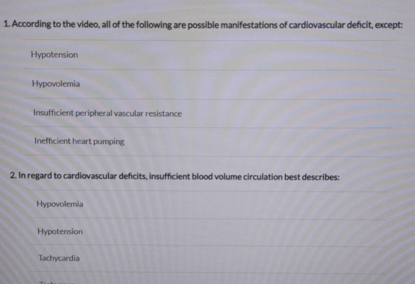 According to the video, all of the following are possible manifestations of cardiovascular defcit, except:
Hypotension
Hypovolemia
Insufficient peripheral vascular resistance
Inefficient heart pumping
2. In regard to cardiovascular defcits, insuffcient blood volume circulation best describes:
Hypovolemia
Hypotension
Tachycardia