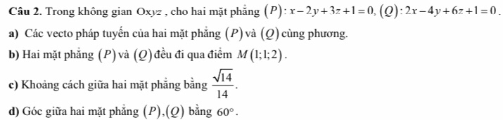 Trong không gian Oxyz , cho hai mặt phẳng (P): x-2y+3z+1=0,(Q):2x-4y+6z+1=0. 
a) Các vecto pháp tuyến của hai mặt phẳng (P) và (Q) cùng phương. 
b) Hai mặt phẳng (P) và (Q) đều đi qua điểm M(1;1;2). 
c) Khoảng cách giữa hai mặt phẳng bằng  sqrt(14)/14 . 
d) Góc giữa hai mặt phẳng (P),(Q) bằng 60°.