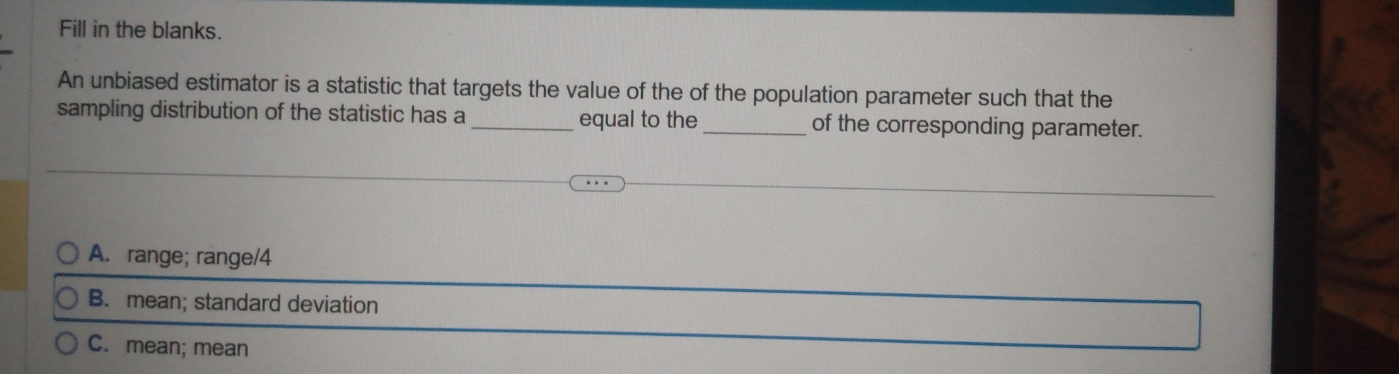 Fill in the blanks.
An unbiased estimator is a statistic that targets the value of the of the population parameter such that the
sampling distribution of the statistic has a __of the corresponding parameter.
equal to the
A. range; range/4
B. mean; standard deviation
C. mean; mean