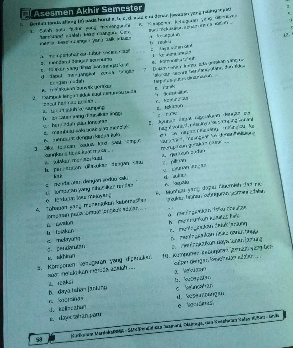 Asesmen Akhir Semester
c.
l. Berilah tanda silang (x) pada huruf a, b, c, d, atau e di depan jawaban yang paling tepat! b.
d.
6. Komponen kebugaran yang diperlukan
1. Salah satu faktor yang memengaruhi saat melakukan senam irama adalah ....
handstand adalah keseimbangan. Cara
12.
menilai keseimbangan yang baik adalah a. kecepatan e
b. reaksi
a. mempertahankan tubuh secara stabil c. daya tahan otot
….
b. mendarat dengan sempurna d. keseimbangan
c. tolakan yang dihasilkan sangat kuat e. komposisi tubuh
d. dapat mengangkat kedua tangan 7. Dalam senam irama, ada gerakan yang di-
lakukan secara berulang-ulang dan tidak
dengan mudah
e. melakukan banyak gerakan terputus-putus dinamakan ....
2. Dampak lengan tidak kuat bertumpu pada a. ritmik
b. fleksibilitas
loncat harimau adalah ....
c. kontinuitas
a. tubuh jatuh ke samping
d. tekanan
b. Ioncatan yang dihasilkan tinggi
c. berpindah jalur loncatan e. ritme
d. membuat kaki tidak siap menolak 8. Ayunan dapat digerakkan dengan ber-
bagai variasi, misalnya ke samping kanan/
kanan/kiri, melingkar ke depan/belakang
e. mendarat dengan kedua kaki
3. Jika tolakan kedua kaki saat lompat kiri, ke depan/belakang， melingkar ke
merupakan gerakan dasar ....
kangkang tidak kuat maka ....
a. tolakan menjadi kuat
b. pendaratan dilakukan dengan satu a. gerakan badan
b. pilinan
c. ayunan lengan
kaki d. liukan
c. pendaratan dengan kedua kaki
d. Iompatan yang dihasilkan rendah e. kepala
e. terdapat fase melayang 9. Manfaat yang dapat diperoleh dari me-
4. Tahapan yang menentukan keberhasilan Iakukan latihan kebugaran jasmani adalah
lompatan pada lompat jongkok adalah .... ….
a. awalan a. meningkatkan risiko obesitas
b. menurunkan kualitas fisik
b. tolakan
c. melayang c. meningkatkan detak jantung
d. pendaratan d. meningkatkan risiko darah tinggi
e. akhiran e. meningkatkan daya tahan jantung
5. Komponen kebugaran yang diperlukan 10. Komponen kebugaran jasmani yang ber-
saat melakukan meroda adalah .... kaitan dengan kesehatan adalah ....
a. kekuatan
a. reaksi
b. daya tahan jantung b. kecepatan
c. koordinasi c. kelincahan
d. kelincahan d. keseimbangan
e. daya tahan paru e. koordinasi
58 Kurikulum Merdeka/SMA - SMK/Pendidikan Jasmani, Olahraga, dan Kesehatan Kelas Xl/Smt - Gn/B