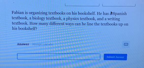 Fabian is organizing textbooks on his bookshelf. He has & Spanish 
textbook, a biology textbook, a physics textbook, and a writing 
textbook. How many different ways can he line the textbooks up on 
his bookshelf? 
Answer Attempt 1 out of 2 
Submit Answer