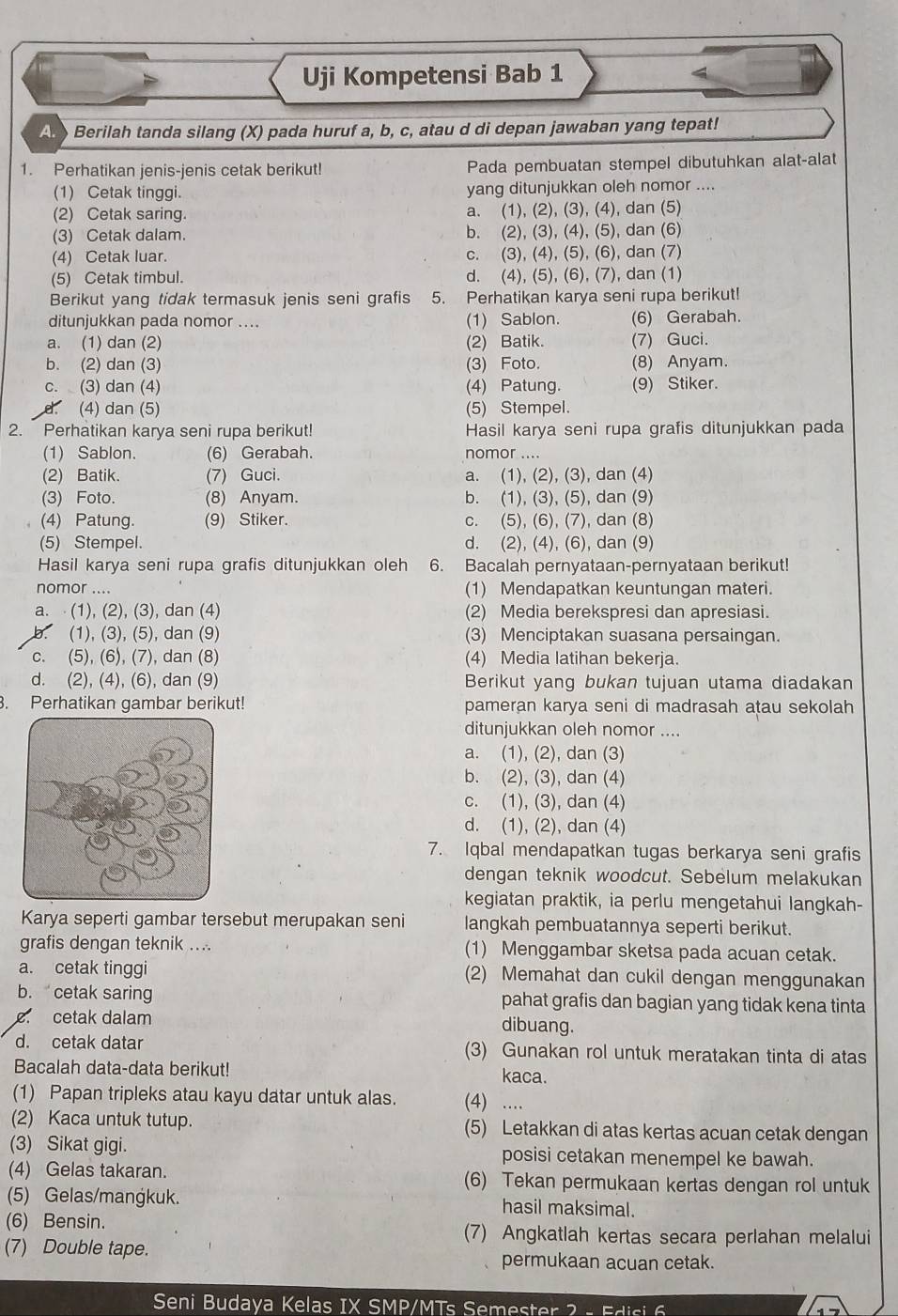 Uji Kompetensi Bab 1
A  Berilah tanda silang (X) pada huruf a, b, c, atau d di depan jawaban yang tepat!
1. Perhatikan jenis-jenis cetak berikut! Pada pembuatan stempel dibutuhkan alat-alat
(1) Cetak tinggi. yang ditunjukkan oleh nomor ....
(2) Cetak saring. a. (1), (2), (3), (4), dan (5)
(3) Cetak dalam. b. (2), (3), (4), (5), dan (6)
(4) Cetak luar. c. (3), (4), (5), (6), dan (7)
(5) Cetak timbul. d. (4), (5), (6), (7), dan (1)
Berikut yang tidak termasuk jenis seni grafis 5. Perhatikan karya seni rupa berikut!
ditunjukkan pada nomor .... (1) Sablon. (6) Gerabah.
a. (1) dan (2) (2) Batik. (7) Guci.
b. (2) dan (3) (3) Foto. (8) Anyam.
c. (3) dan (4) (4) Patung. (9) Stiker.
: (4) dan (5) (5) Stempel.
2.  Perhatikan karya seni rupa berikut! Hasil karya seni rupa grafis ditunjukkan pada
(1) Sablon. (6) Gerabah. nomor ....
(2) Batik. (7) Guci. a. (1), (2), (3), dan (4)
(3) Foto. (8) Anyam. b. (1), (3), (5), dan (9)
(4) Patung. (9) Stiker. c. (5), (6), (7), dan (8)
(5) Stempel. d. (2), (4), (6), dan (9)
Hasil karya seni rupa grafis ditunjukkan oleh 6. Bacalah pernyataan-pernyataan berikut!
nomor .... (1) Mendapatkan keuntungan materi.
a.  (1), (2), (3), dan (4) (2) Media berekspresi dan apresiasi.
(1), (3), (5), dan (9) (3) Menciptakan suasana persaingan.
c. (5), (6), (7), dan (8) (4) Media latihan bekeria.
d. (2), (4), (6), dan (9) Berikut yang bukan tujuan utama diadakan
. Perhatikan gambar berikut! pameran karya seni di madrasah atau sekolah
ditunjukkan oleh nomor ....
a. (1), (2), dan (3)
b. (2), (3), dan (4)
c. (1), (3), dan (4)
d. (1), (2), dan (4)
7. Iqbal mendapatkan tugas berkarya seni grafis
dengan teknik woodcut. Sebelum melakukan
kegiatan praktik, ia perlu mengetahui langkah-
Karya seperti gambar tersebut merupakan seni langkah pembuatannya seperti berikut.
grafis dengan teknik .... (1) Menggambar sketsa pada acuan cetak.
a. cetak tinggi (2) Memahat dan cukil dengan menggunakan
b.cetak saring pahat grafis dan bagian yang tidak kena tinta
. cetak dalam dibuang.
d. cetak datar (3) Gunakan rol untuk meratakan tinta di atas
Bacalah data-data berikut! kaca.
(1) Papan tripleks atau kayu datar untuk alas. (4) …
(2) Kaca untuk tutup. (5) Letakkan di atas kertas acuan cetak dengan
(3) Sikat gigi. posisi cetakan menempel ke bawah.
(4) Gelas takaran. (6) Tekan permukaan kertas dengan rol untuk
(5) Gelas/mangkuk. hasil maksimal.
(6) Bensin. (7) Angkatlah kertas secara perlahan melalui
(7) Double tape. permukaan acuan cetak.
Seni Budaya Kelas IX SMP/MTs Semester 2  -  F