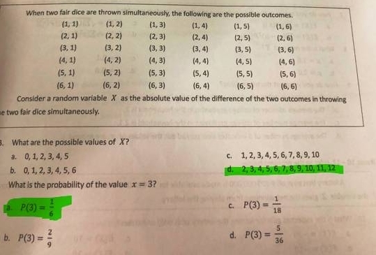 When two fair dice are thrown simultaneously, the following are the possible outcomes.
(1,1) (1,2) (1,3) (1,4) (1,5) (1,6)
(2,1) (2,2) (2,3) (2,4) (2,5) (2,6)
(3,1) (3,2) (3,3) (3,4) (3,5) (3,6)
(4,1) (4,2) (4,3) (4,4) (4,5) (4,6)
(5,1) (5,2) (5,3) (5,4) (5,5) (5,6)
(6,1) (6,2) (6,3) (6,4) (6,5) (6,6)
Consider a random variable X as the absolute value of the difference of the two outcomes in throwing
e two fair dice simultaneously.
. What are the possible values of X?
a. 0, 1, 2, 3, 4, 5 c. 1, 2, 3, 4, 5, 6, 7, 8, 9, 10
b. 0, 1, 2, 3, 4, 5, 6 d. 2, 3, 4, 5, 6, 7, 8, 9, 10, 11, 12
What is the probability of the value x=3 ?
a. P(3)= 1/6  P(3)= 1/18 
c.
d.
b. P(3)= 2/9  P(3)= 5/36 