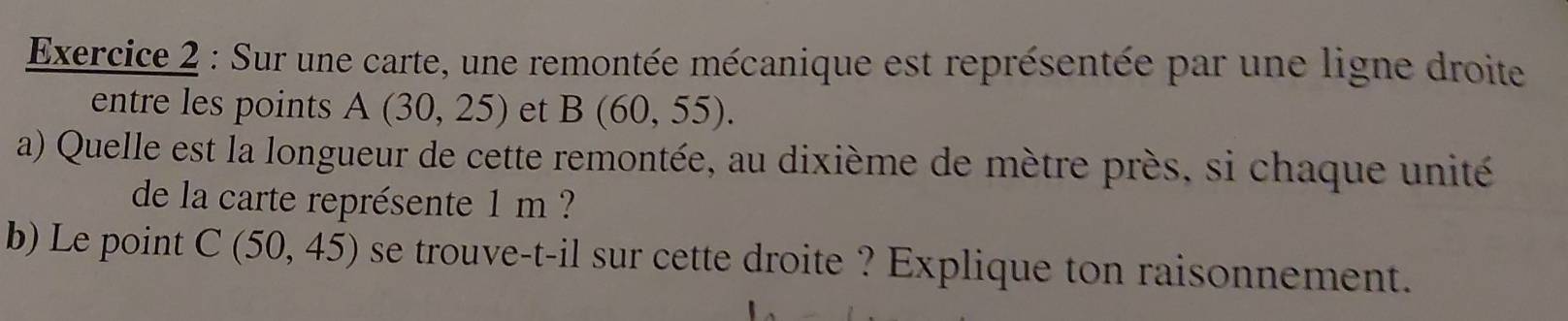 Sur une carte, une remontée mécanique est représentée par une ligne droite 
entre les points A(30,25) et B(60,55). 
a) Quelle est la longueur de cette remontée, au dixième de mètre près, si chaque unité 
de la carte représente 1 m ? 
b) Le point C(50,45) se trouve-t-il sur cette droite ? Explique ton raisonnement.