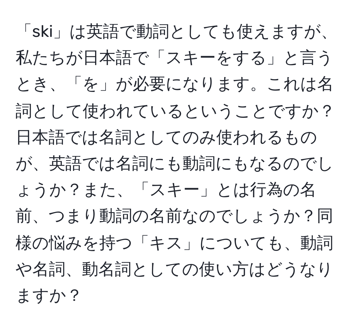 「ski」は英語で動詞としても使えますが、私たちが日本語で「スキーをする」と言うとき、「を」が必要になります。これは名詞として使われているということですか？日本語では名詞としてのみ使われるものが、英語では名詞にも動詞にもなるのでしょうか？また、「スキー」とは行為の名前、つまり動詞の名前なのでしょうか？同様の悩みを持つ「キス」についても、動詞や名詞、動名詞としての使い方はどうなりますか？