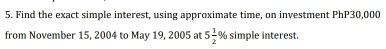 Find the exact simple interest, using approximate time, on investment PhP30,000
from November 15, 2004 to May 19, 2005 at 5 1/2 % simple interest.