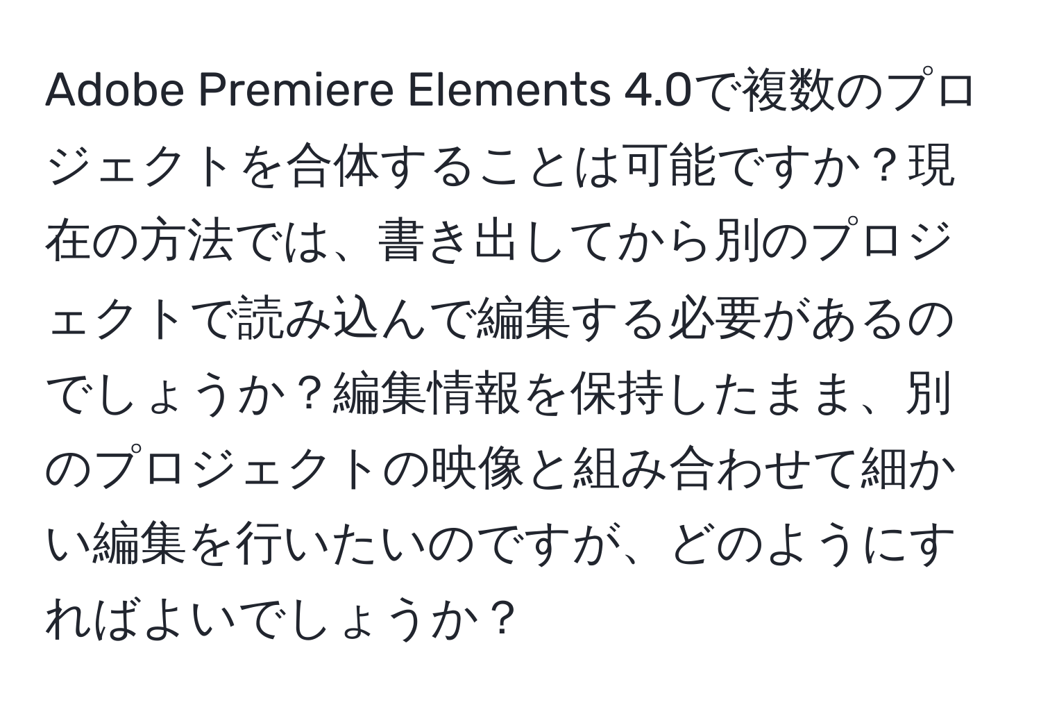 Adobe Premiere Elements 4.0で複数のプロジェクトを合体することは可能ですか？現在の方法では、書き出してから別のプロジェクトで読み込んで編集する必要があるのでしょうか？編集情報を保持したまま、別のプロジェクトの映像と組み合わせて細かい編集を行いたいのですが、どのようにすればよいでしょうか？